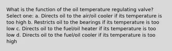 What is the function of the oil temperature regulating valve? Select one: a. Directs oil to the air/oil cooler if its temperature is too high b. Restricts oil to the bearings if its temperature is too low c. Directs oil to the fuel/oil heater if its temperature is too low d. Directs oil to the fuel/oil cooler if its temperature is too high