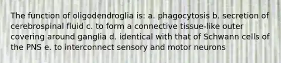 The function of oligodendroglia is: a. phagocytosis b. secretion of cerebrospinal fluid c. to form a connective tissue-like outer covering around ganglia d. identical with that of Schwann cells of the PNS e. to interconnect sensory and motor neurons