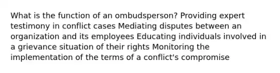 What is the function of an ombudsperson? Providing expert testimony in conflict cases Mediating disputes between an organization and its employees Educating individuals involved in a grievance situation of their rights Monitoring the implementation of the terms of a conflict's compromise