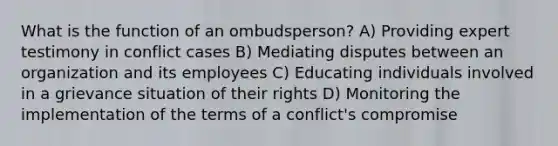 What is the function of an ombudsperson? A) Providing expert testimony in conflict cases B) Mediating disputes between an organization and its employees C) Educating individuals involved in a grievance situation of their rights D) Monitoring the implementation of the terms of a conflict's compromise