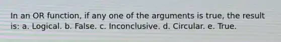 In an OR function, if any one of the arguments is true, the result is: a. Logical. b. False. c. Inconclusive. d. Circular. e. True.