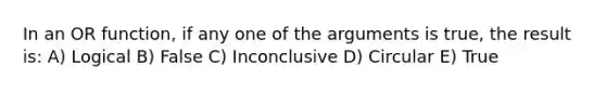 In an OR function, if any one of the arguments is true, the result is: A) Logical B) False C) Inconclusive D) Circular E) True