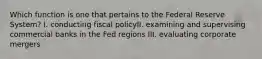 Which function is one that pertains to the Federal Reserve System? I. conducting fiscal policyII. examining and supervising commercial banks in the Fed regions III. evaluating corporate mergers