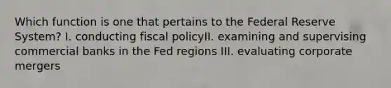 Which function is one that pertains to the Federal Reserve System? I. conducting fiscal policyII. examining and supervising commercial banks in the Fed regions III. evaluating corporate mergers