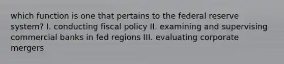 which function is one that pertains to the federal reserve system? I. conducting <a href='https://www.questionai.com/knowledge/kPTgdbKdvz-fiscal-policy' class='anchor-knowledge'>fiscal policy</a> II. examining and supervising commercial banks in fed regions III. evaluating corporate mergers