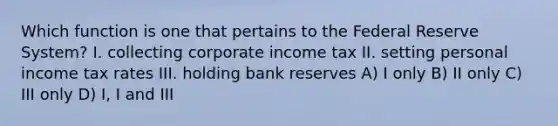 Which function is one that pertains to the Federal Reserve System? I. collecting corporate income tax II. setting personal income tax rates III. holding bank reserves A) I only B) II only C) III only D) I, I and III