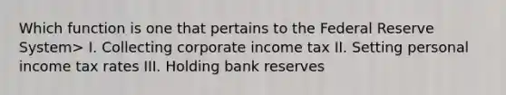 Which function is one that pertains to the Federal Reserve System> I. Collecting corporate income tax II. Setting personal income tax rates III. Holding bank reserves