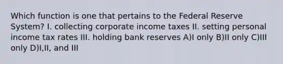 Which function is one that pertains to the Federal Reserve System? I. collecting corporate income taxes II. setting personal income tax rates III. holding bank reserves A)I only B)II only C)III only D)I,II, and III