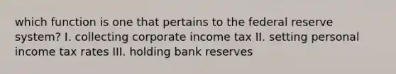 which function is one that pertains to the federal reserve system? I. collecting corporate income tax II. setting personal income tax rates III. holding bank reserves