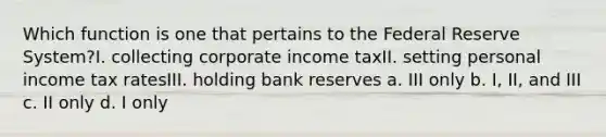 Which function is one that pertains to the Federal Reserve System?I. collecting corporate income taxII. setting personal income tax ratesIII. holding bank reserves a. III only b. I, II, and III c. II only d. I only