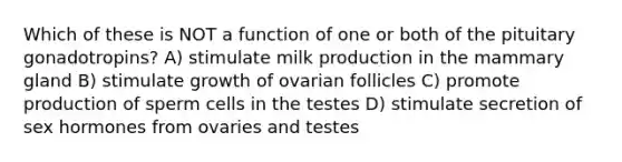 Which of these is NOT a function of one or both of the pituitary gonadotropins? A) stimulate milk production in the mammary gland B) stimulate growth of ovarian follicles C) promote production of sperm cells in the testes D) stimulate secretion of sex hormones from ovaries and testes