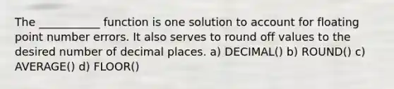 The ___________ function is one solution to account for floating point number errors. It also serves to round off values to the desired number of decimal places. a) DECIMAL() b) ROUND() c) AVERAGE() d) FLOOR()