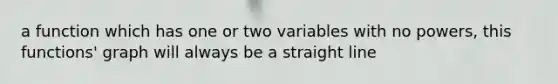 a function which has one or two variables with no powers, this functions' graph will always be a straight line