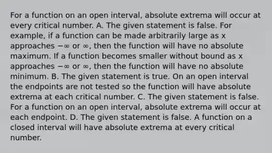 For a function on an open​ interval, absolute extrema will occur at every critical number. A. The given statement is false. For​ example, if a function can be made arbitrarily large as x approaches −∞ or ∞​, then the function will have no absolute maximum. If a function becomes smaller without bound as x approaches −∞ or ∞​, then the function will have no absolute minimum. B. The given statement is true. On an open interval the endpoints are not tested so the function will have absolute extrema at each critical number. C. The given statement is false. For a function on an open​ interval, absolute extrema will occur at each endpoint. D. The given statement is false. A function on a closed interval will have absolute extrema at every critical number.