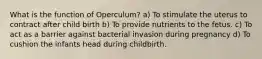 What is the function of Operculum? a) To stimulate the uterus to contract after child birth b) To provide nutrients to the fetus. c) To act as a barrier against bacterial invasion during pregnancy d) To cushion the infants head during childbirth.