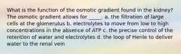 What is the function of the osmotic gradient found in the kidney? The osmotic gradient allows for _____. a. the filtration of large cells at the glomerulus b. electrolytes to move from low to high concentrations in the absence of ATP c. the precise control of the retention of water and electrolytes d. the loop of Henle to deliver water to the renal vein