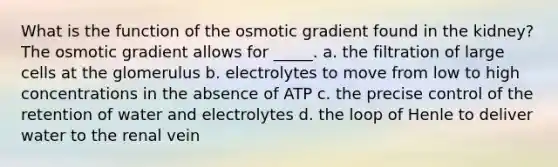 What is the function of the osmotic gradient found in the kidney? The osmotic gradient allows for _____. a. the filtration of large cells at the glomerulus b. electrolytes to move from low to high concentrations in the absence of ATP c. the precise control of the retention of water and electrolytes d. the loop of Henle to deliver water to the renal vein