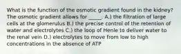 What is the function of the osmotic gradient found in the kidney? The osmotic gradient allows for _____. A.) the filtration of large cells at the glomerulus B.) the precise control of the retention of water and electrolytes C.) the loop of Henle to deliver water to the renal vein D.) electrolytes to move from low to high concentrations in the absence of ATP