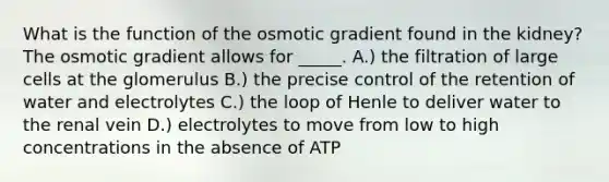 What is the function of the osmotic gradient found in the kidney? The osmotic gradient allows for _____. A.) the filtration of large cells at the glomerulus B.) the precise control of the retention of water and electrolytes C.) the loop of Henle to deliver water to the renal vein D.) electrolytes to move from low to high concentrations in the absence of ATP