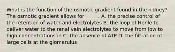 What is the function of the osmotic gradient found in the kidney? The osmotic gradient allows for _____. A. the precise control of the retention of water and electrolytes B. the loop of Henle to deliver water to the renal vein electrolytes to move from low to high concentrations in C. the absence of ATP D. the filtration of large cells at the glomerulus