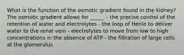 What is the function of the osmotic gradient found in the kidney? The osmotic gradient allows for _____. - the precise control of the retention of water and electrolytes - the loop of Henle to deliver water to the renal vein - electrolytes to move from low to high concentrations in the absence of ATP - the filtration of large cells at the glomerulus