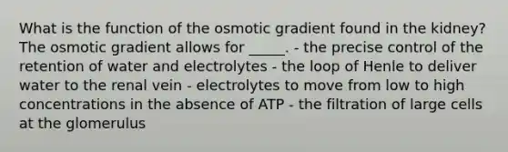 What is the function of the osmotic gradient found in the kidney? The osmotic gradient allows for _____. - the precise control of the retention of water and electrolytes - the loop of Henle to deliver water to the renal vein - electrolytes to move from low to high concentrations in the absence of ATP - the filtration of large cells at the glomerulus