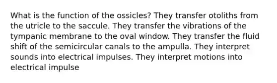 What is the function of the ossicles? They transfer otoliths from the utricle to the saccule. They transfer the vibrations of the tympanic membrane to the oval window. They transfer the fluid shift of the semicircular canals to the ampulla. They interpret sounds into electrical impulses. They interpret motions into electrical impulse