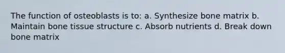 The function of osteoblasts is to: a. Synthesize bone matrix b. Maintain bone tissue structure c. Absorb nutrients d. Break down bone matrix