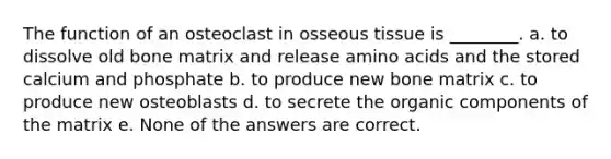 The function of an osteoclast in osseous tissue is ________. a. to dissolve old bone matrix and release amino acids and the stored calcium and phosphate b. to produce new bone matrix c. to produce new osteoblasts d. to secrete the organic components of the matrix e. None of the answers are correct.