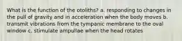 What is the function of the otoliths? a. responding to changes in the pull of gravity and in acceleration when the body moves b. transmit vibrations from the tympanic membrane to the oval window c. stimulate ampullae when the head rotates