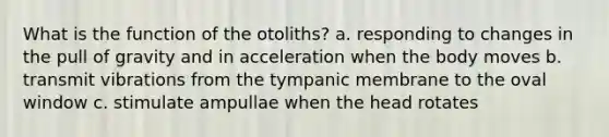 What is the function of the otoliths? a. responding to changes in the pull of gravity and in acceleration when the body moves b. transmit vibrations from the tympanic membrane to the oval window c. stimulate ampullae when the head rotates