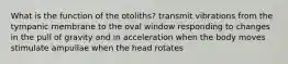 What is the function of the otoliths? transmit vibrations from the tympanic membrane to the oval window responding to changes in the pull of gravity and in acceleration when the body moves stimulate ampullae when the head rotates