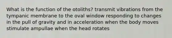 What is the function of the otoliths? transmit vibrations from the tympanic membrane to the oval window responding to changes in the pull of gravity and in acceleration when the body moves stimulate ampullae when the head rotates