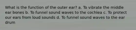 What is the function of the outer ear? a. To vibrate the middle ear bones b. To funnel sound waves to the cochlea c. To protect our ears from loud sounds d. To funnel sound waves to the ear drum