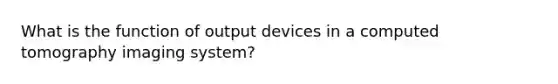 What is the function of output devices in a computed tomography imaging system?