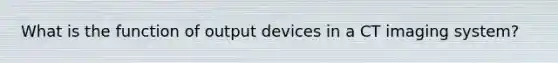 What is the function of output devices in a CT imaging system?