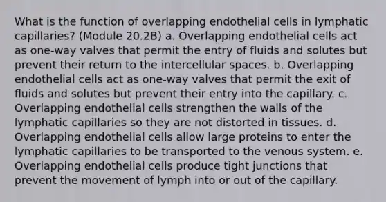 What is the function of overlapping endothelial cells in lymphatic capillaries? (Module 20.2B) a. Overlapping endothelial cells act as one-way valves that permit the entry of fluids and solutes but prevent their return to the intercellular spaces. b. Overlapping endothelial cells act as one-way valves that permit the exit of fluids and solutes but prevent their entry into the capillary. c. Overlapping endothelial cells strengthen the walls of the lymphatic capillaries so they are not distorted in tissues. d. Overlapping endothelial cells allow large proteins to enter the lymphatic capillaries to be transported to the venous system. e. Overlapping endothelial cells produce tight junctions that prevent the movement of lymph into or out of the capillary.