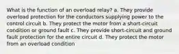 What is the function of an overload relay? a. They provide overload protection for the conductors supplying power to the control circuit b. They protect the motor from a short-circuit condition or ground fault c. They provide short-circuit and ground fault protection for the entire circuit d. They protect the motor from an overload condition