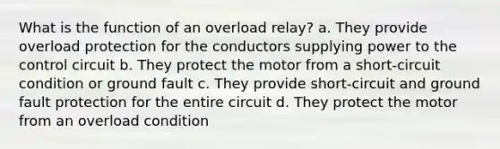 What is the function of an overload relay? a. They provide overload protection for the conductors supplying power to the control circuit b. They protect the motor from a short-circuit condition or ground fault c. They provide short-circuit and ground fault protection for the entire circuit d. They protect the motor from an overload condition