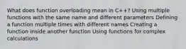 What does function overloading mean in C++? Using multiple functions with the same name and different parameters Defining a function multiple times with different names Creating a function inside another function Using functions for complex calculations