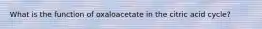 What is the function of oxaloacetate in the citric acid cycle?