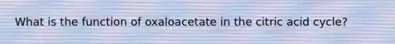 What is the function of oxaloacetate in the citric acid cycle?