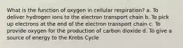 What is the function of oxygen in cellular respiration? a. To deliver hydrogen ions to the electron transport chain b. To pick up electrons at the end of the electron transport chain c. To provide oxygen for the production of carbon dioxide d. To give a source of energy to the Krebs Cycle