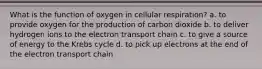 What is the function of oxygen in cellular respiration? a. to provide oxygen for the production of carbon dioxide b. to deliver hydrogen ions to the electron transport chain c. to give a source of energy to the Krebs cycle d. to pick up electrons at the end of the electron transport chain