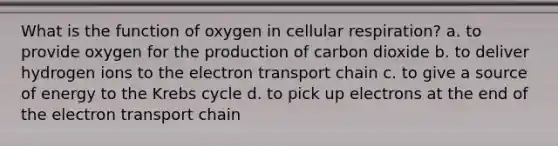 What is the function of oxygen in cellular respiration? a. to provide oxygen for the production of carbon dioxide b. to deliver hydrogen ions to the electron transport chain c. to give a source of energy to the Krebs cycle d. to pick up electrons at the end of the electron transport chain