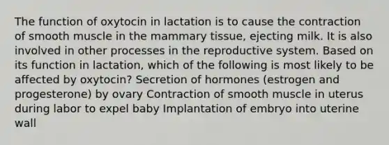 The function of oxytocin in lactation is to cause the contraction of smooth muscle in the mammary tissue, ejecting milk. It is also involved in other processes in the reproductive system. Based on its function in lactation, which of the following is most likely to be affected by oxytocin? Secretion of hormones (estrogen and progesterone) by ovary Contraction of smooth muscle in uterus during labor to expel baby Implantation of embryo into uterine wall