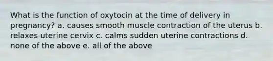 What is the function of oxytocin at the time of delivery in pregnancy? a. causes smooth muscle contraction of the uterus b. relaxes uterine cervix c. calms sudden uterine contractions d. none of the above e. all of the above