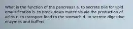 What is the function of the pancreas? a. to secrete bile for lipid emulsification b. to break down materials via the production of acids c. to transport food to the stomach d. to secrete digestive enzymes and buffers