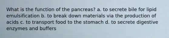 What is the function of the pancreas? a. to secrete bile for lipid emulsification b. to break down materials via the production of acids c. to transport food to the stomach d. to secrete digestive enzymes and buffers