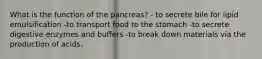 What is the function of the pancreas? - to secrete bile for lipid emulsification -to transport food to the stomach -to secrete digestive enzymes and buffers -to break down materials via the production of acids.